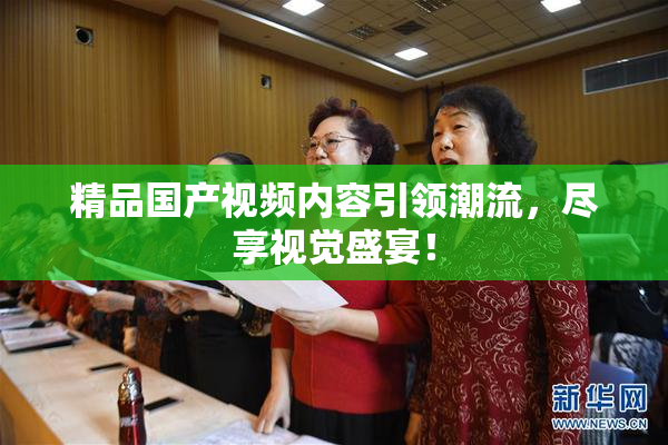 精品国产视频内容引领潮流，尽享视觉盛宴！
