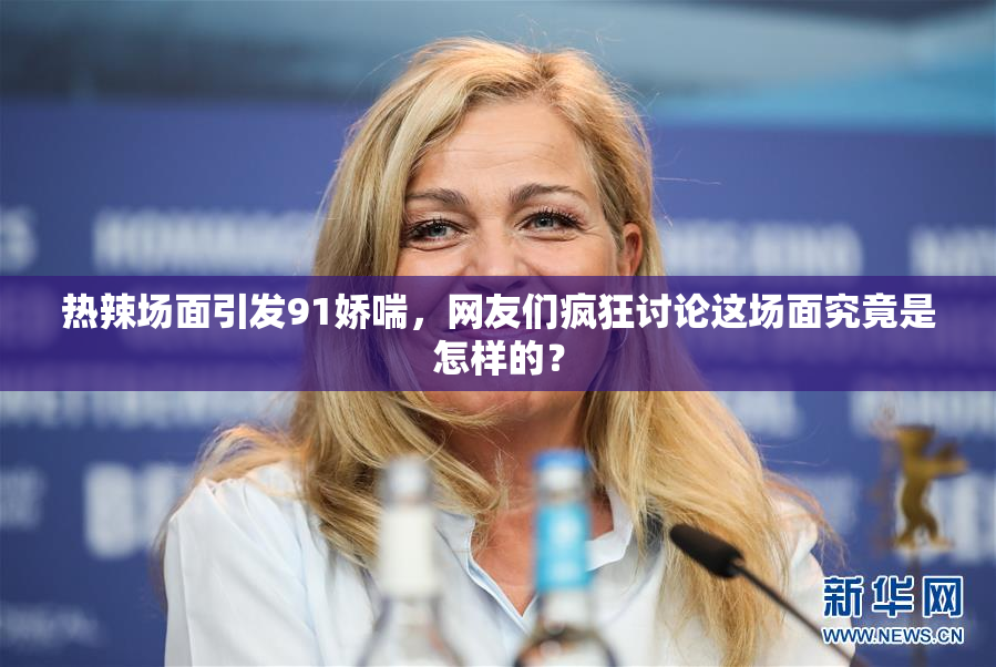 热辣场面引发91娇喘，网友们疯狂讨论这场面究竟是怎样的？