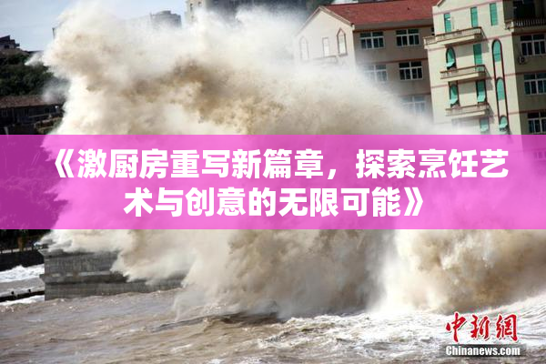 《激厨房重写新篇章，探索烹饪艺术与创意的无限可能》