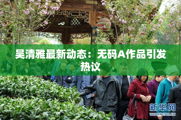 吴清雅最新动态：无码A作品引发热议