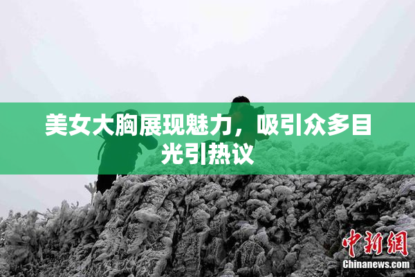 美女大胸展现魅力，吸引众多目光引热议