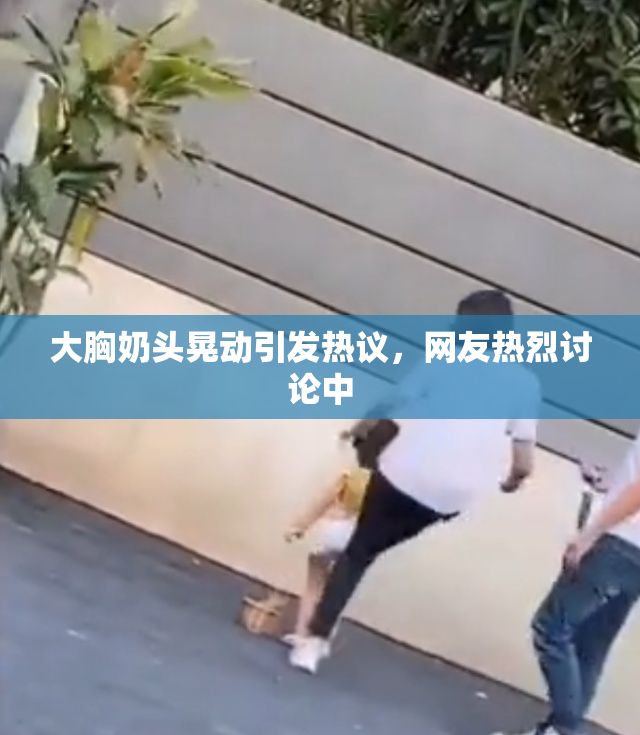 大胸奶头晃动引发热议，网友热烈讨论中