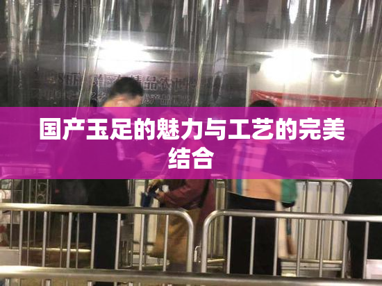 国产玉足的魅力与工艺的完美结合