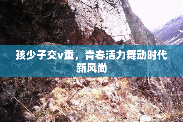 孩少子交v重，青春活力舞动时代新风尚