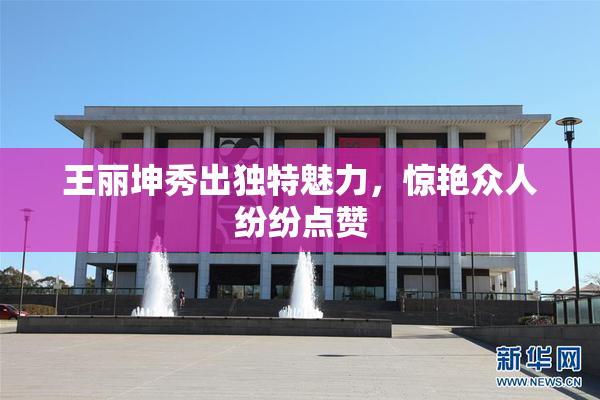 王丽坤秀出独特魅力，惊艳众人纷纷点赞