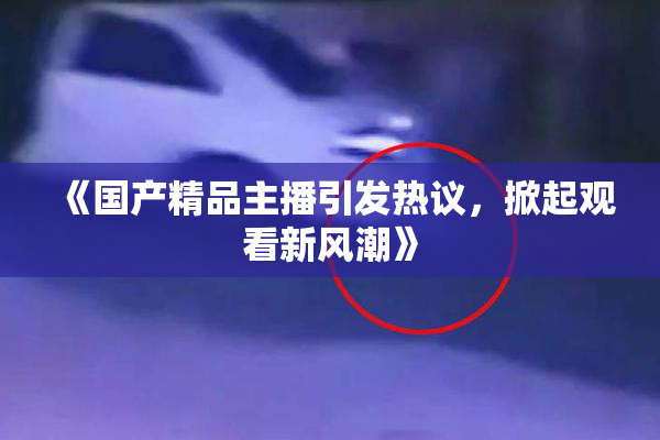 《国产精品主播引发热议，掀起观看新风潮》