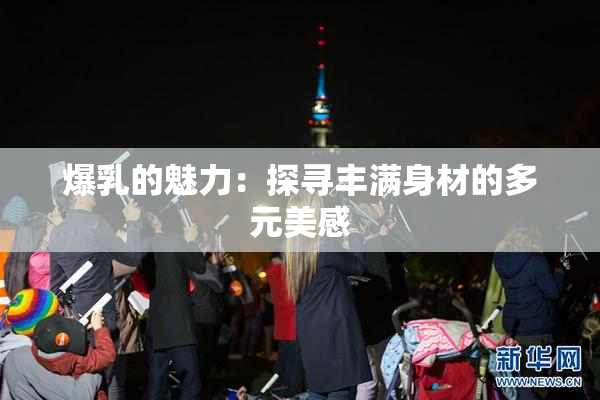 爆乳的魅力：探寻丰满身材的多元美感