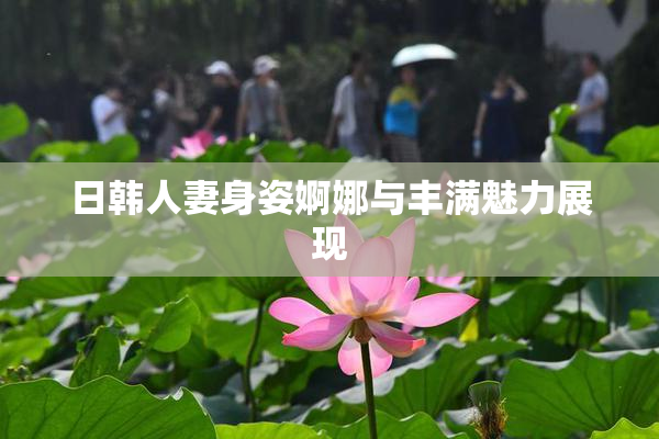 日韩人妻身姿婀娜与丰满魅力展现
