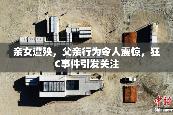亲女遭殃，父亲行为令人震惊，狂C事件引发关注