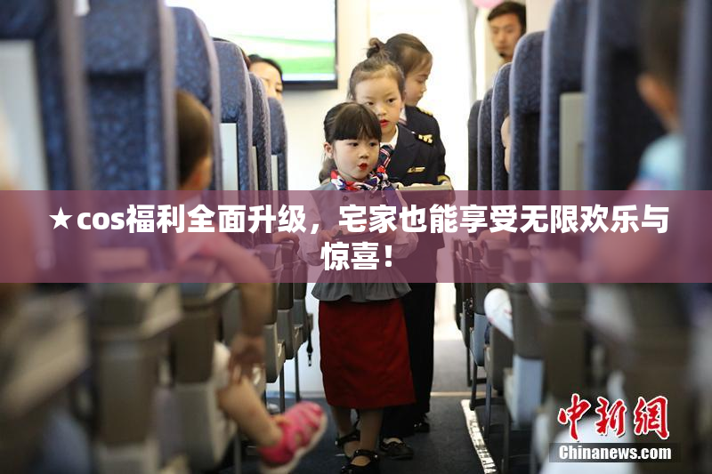 ★cos福利全面升级，宅家也能享受无限欢乐与惊喜！