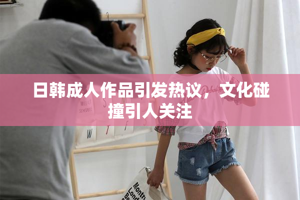 日韩成人作品引发热议，文化碰撞引人关注