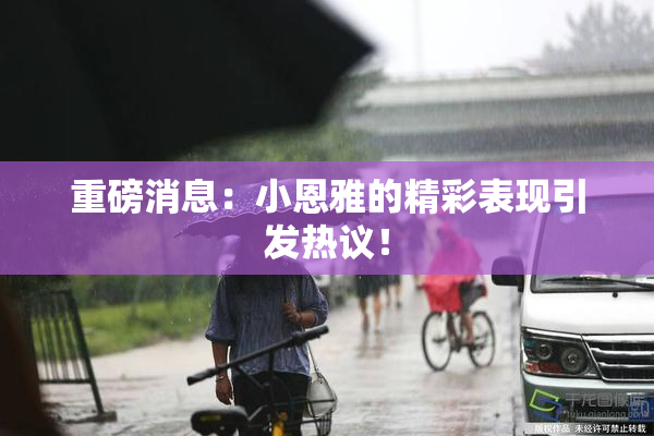 重磅消息：小恩雅的精彩表现引发热议！