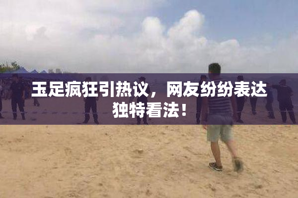 玉足疯狂引热议，网友纷纷表达独特看法！