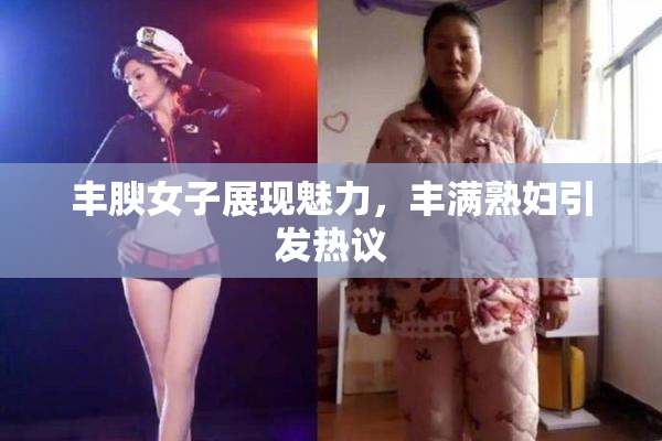 丰腴女子展现魅力，丰满熟妇引发热议