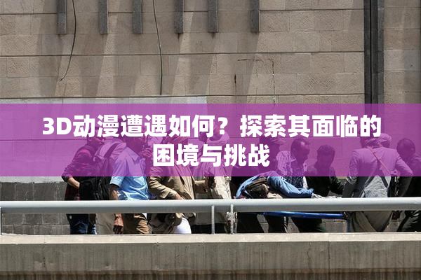 3D动漫遭遇如何？探索其面临的困境与挑战