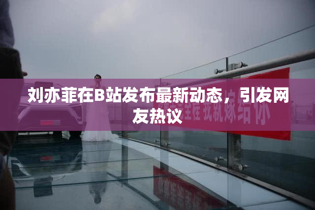 刘亦菲在B站发布最新动态，引发网友热议