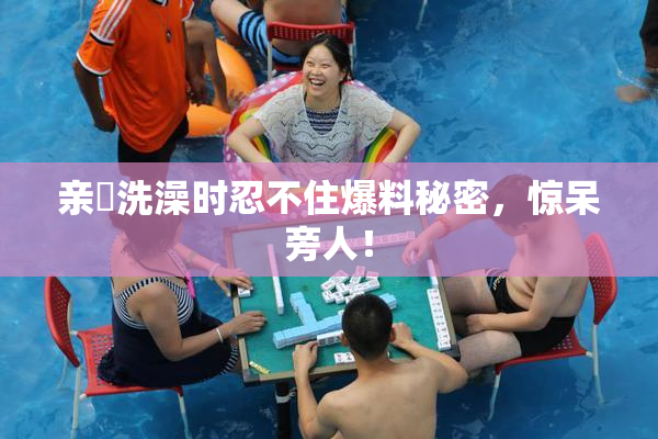 亲妺洗澡时忍不住爆料秘密，惊呆旁人！