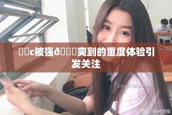❌‌c被强🔞爽到的重度体验引发关注