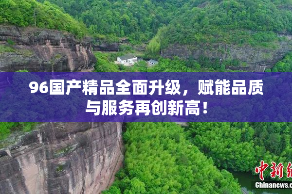96国产精品全面升级，赋能品质与服务再创新高！