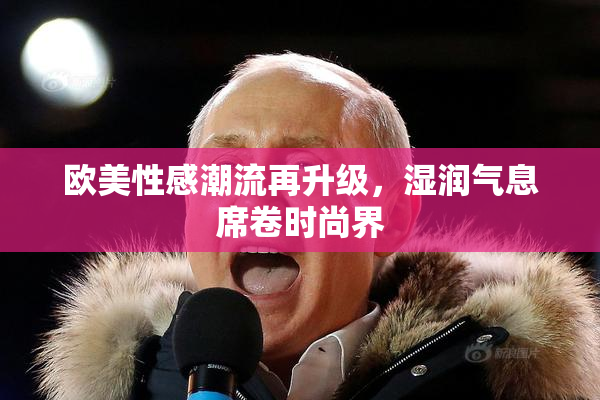 欧美性感潮流再升级，湿润气息席卷时尚界