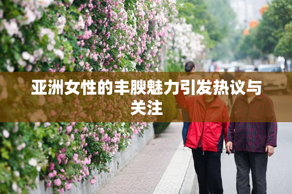 亚洲女性的丰腴魅力引发热议与关注