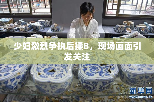 少妇激烈争执后搡B，现场画面引发关注