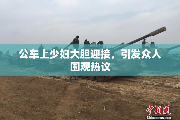 公车上少妇大胆迎接，引发众人围观热议