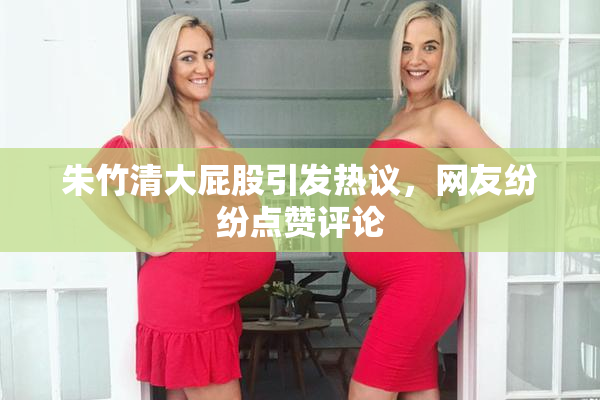 朱竹清大屁股引发热议，网友纷纷点赞评论