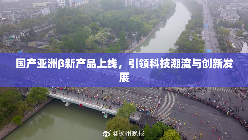 国产亚洲β新产品上线，引领科技潮流与创新发展