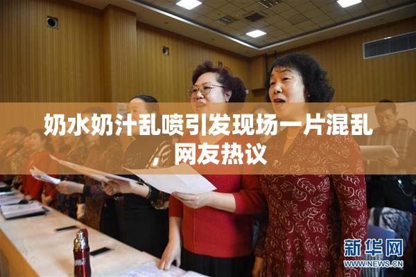 奶水奶汁乱喷引发现场一片混乱，网友热议