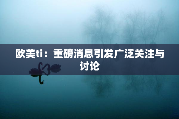 欧美ti：重磅消息引发广泛关注与讨论