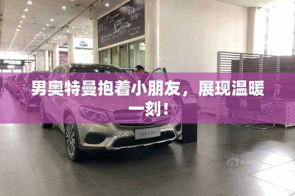 男奥特曼抱着小朋友，展现温暖一刻！