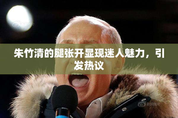 朱竹清的腿张开显现迷人魅力，引发热议