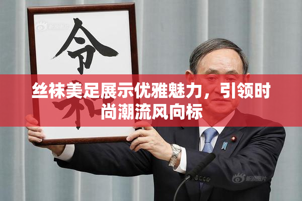 丝袜美足展示优雅魅力，引领时尚潮流风向标