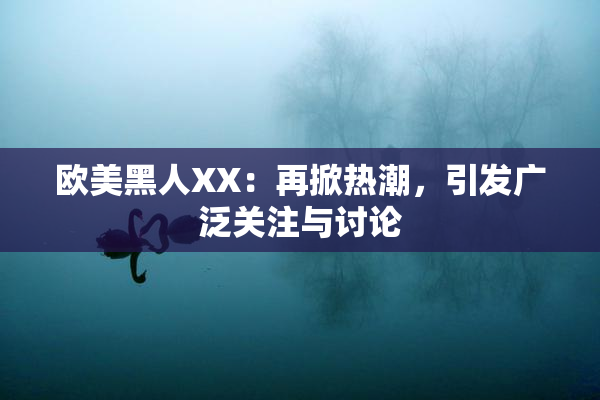 欧美黑人XX：再掀热潮，引发广泛关注与讨论