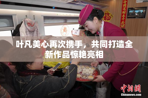 叶凡美心再次携手，共同打造全新作品惊艳亮相
