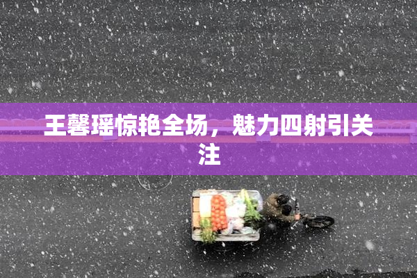王馨瑶惊艳全场，魅力四射引关注
