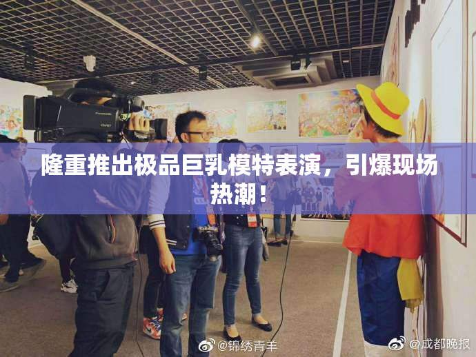 隆重推出极品巨乳模特表演，引爆现场热潮！