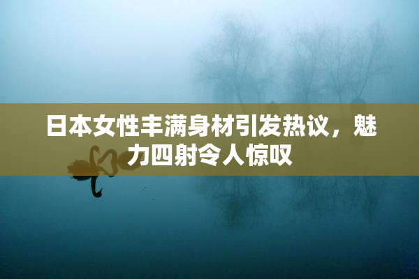 日本女性丰满身材引发热议，魅力四射令人惊叹