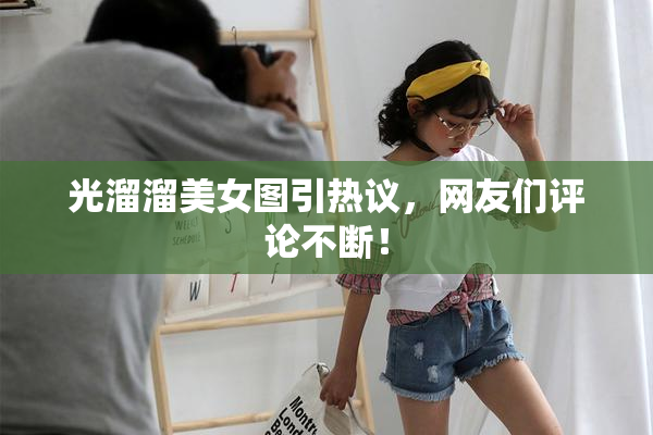 光溜溜美女图引热议，网友们评论不断！