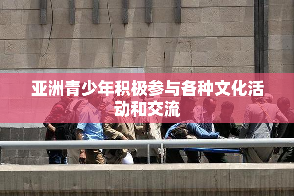 亚洲青少年积极参与各种文化活动和交流