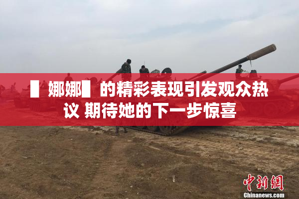 ▌娜娜▌的精彩表现引发观众热议 期待她的下一步惊喜