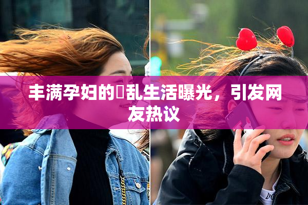 丰满孕妇的婬乱生活曝光，引发网友热议