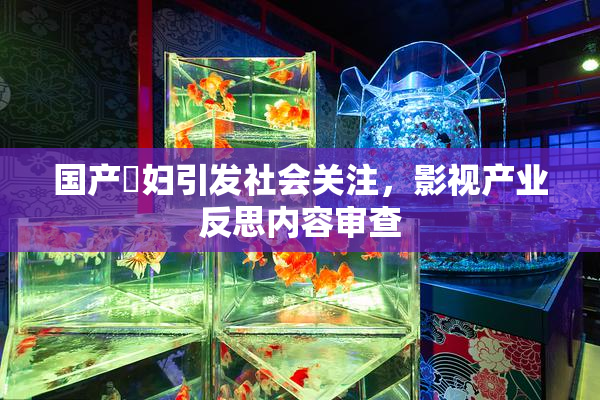 国产婬妇引发社会关注，影视产业反思内容审查