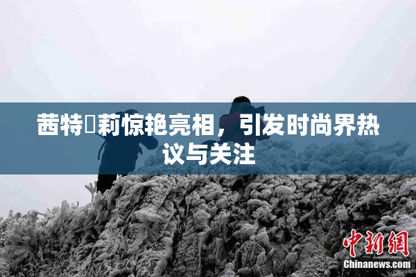 茜特菈莉惊艳亮相，引发时尚界热议与关注