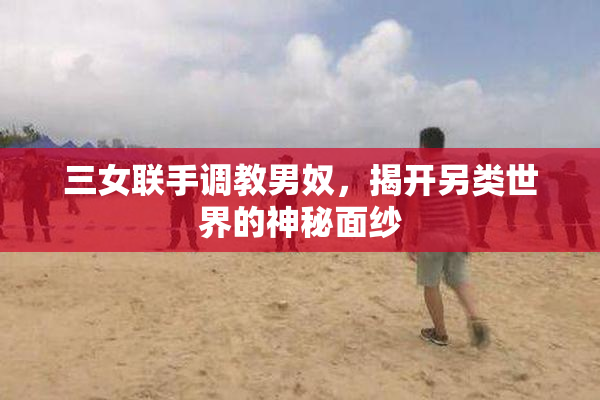 三女联手调教男奴，揭开另类世界的神秘面纱