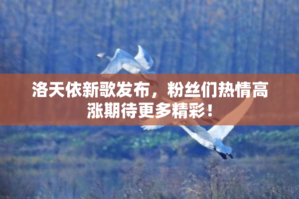 洛天依新歌发布，粉丝们热情高涨期待更多精彩！