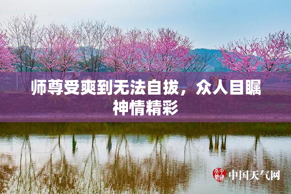 师尊受爽到无法自拔，众人目瞩神情精彩