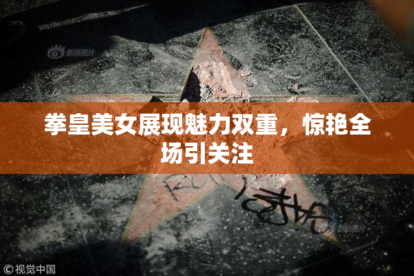 拳皇美女展现魅力双重，惊艳全场引关注