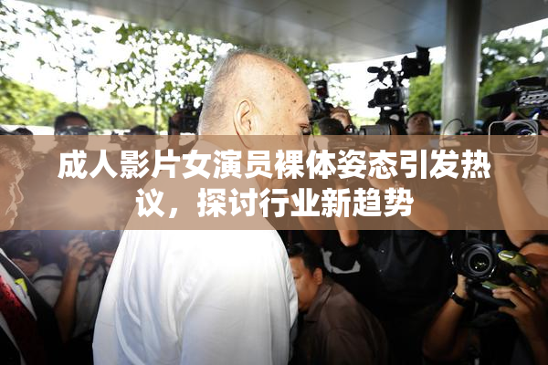成人影片女演员裸体姿态引发热议，探讨行业新趋势